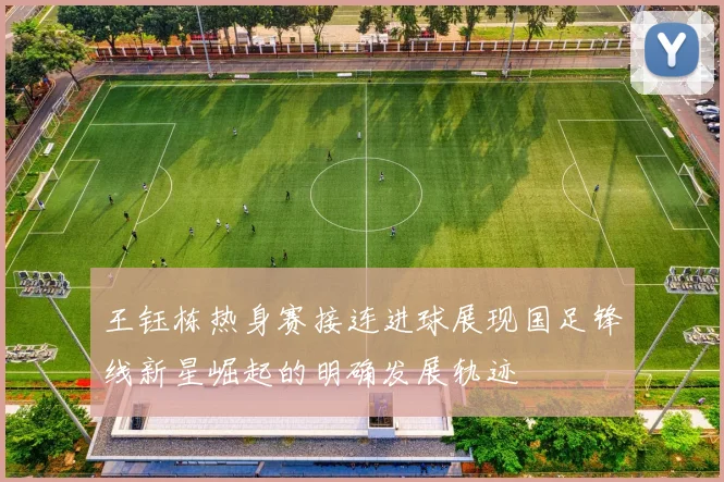 王钰栋热身赛接连进球展现国足锋线新星崛起的明确发展轨迹