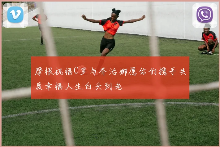 摩根祝福C罗与乔治娜愿你们携手共度幸福人生白头到老