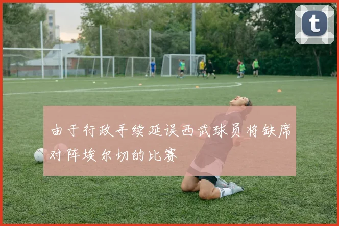 由于行政手续延误西武球员将缺席对阵埃尔切的比赛