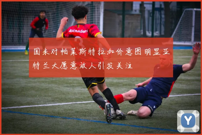国米对帕莱斯特拉加价意图明显亚特兰大愿意放人引发关注