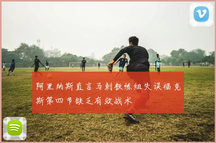 阿里纳斯直言马刺教练组失误福克斯第四节缺乏有效战术