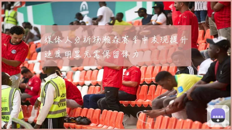 媒体人分析杨瀚森赛季中表现提升速度明显无需保留体力