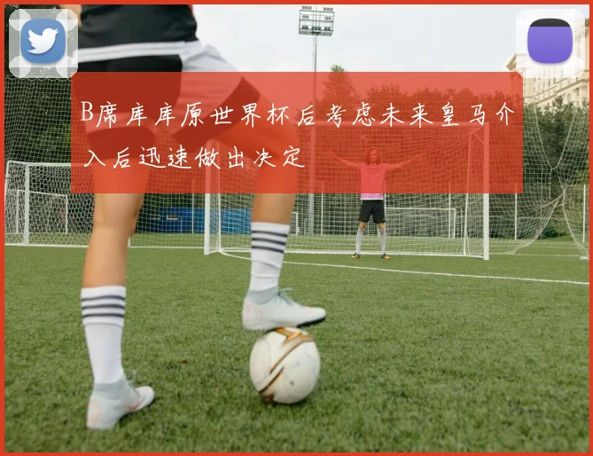 B席库库原世界杯后考虑未来皇马介入后迅速做出决定
