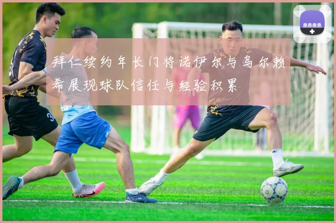 拜仁续约年长门将诺伊尔与乌尔赖希展现球队信任与经验积累