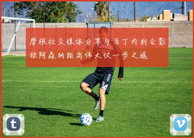 摩根社交媒体分享与马丁内利合影称阿森纳距离伟大仅一步之遥
