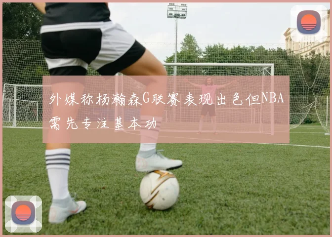 外媒称杨瀚森G联赛表现出色但NBA需先专注基本功