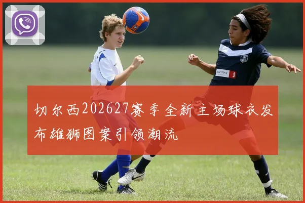 切尔西202627赛季全新主场球衣发布雄狮图案引领潮流