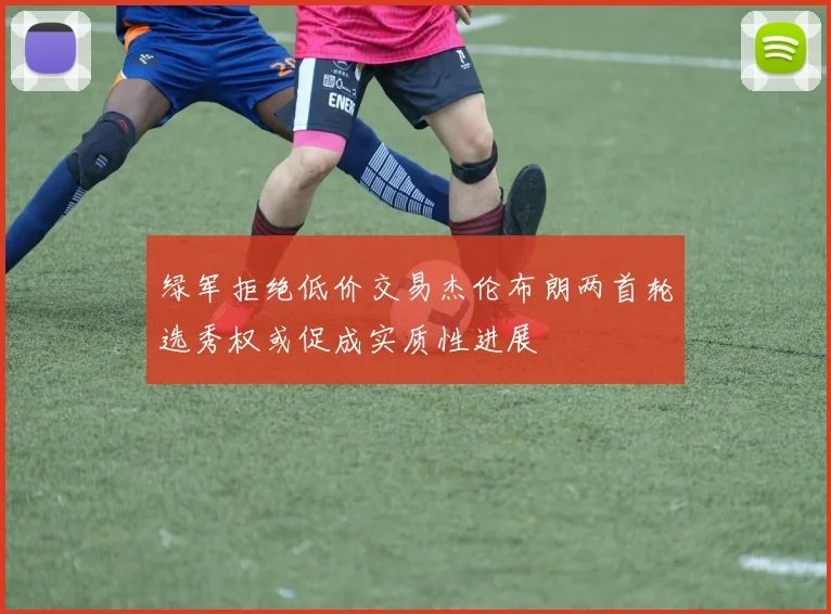 绿军拒绝低价交易杰伦布朗两首轮选秀权或促成实质性进展