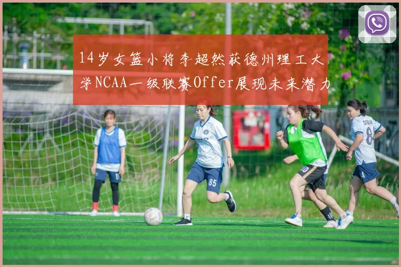 14岁女篮小将李超然获德州理工大学NCAA一级联赛Offer展现未来潜力