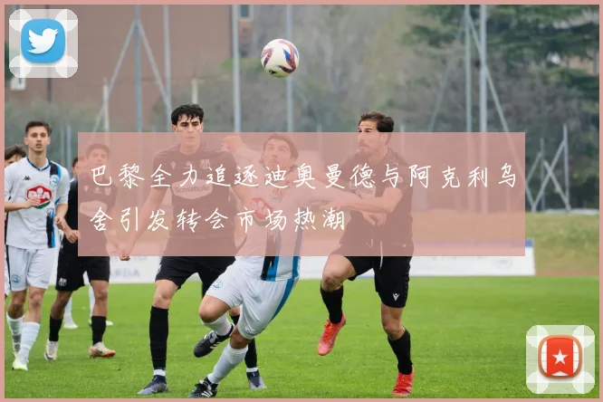 巴黎全力追逐迪奥曼德与阿克利乌舍引发转会市场热潮