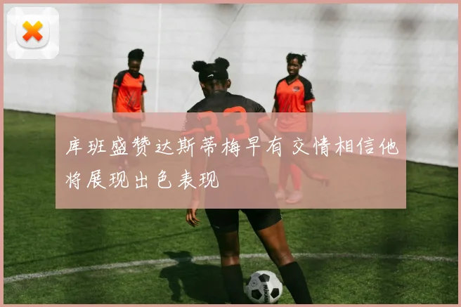 库班盛赞达斯蒂梅早有交情相信他将展现出色表现
