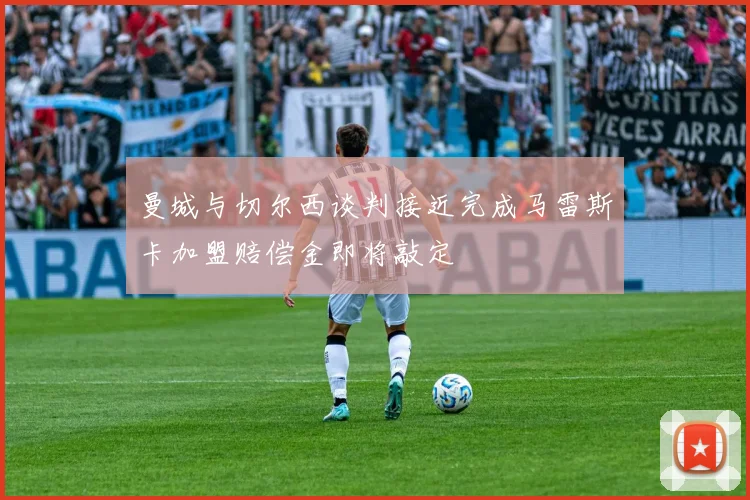 曼城与切尔西谈判接近完成马雷斯卡加盟赔偿金即将敲定