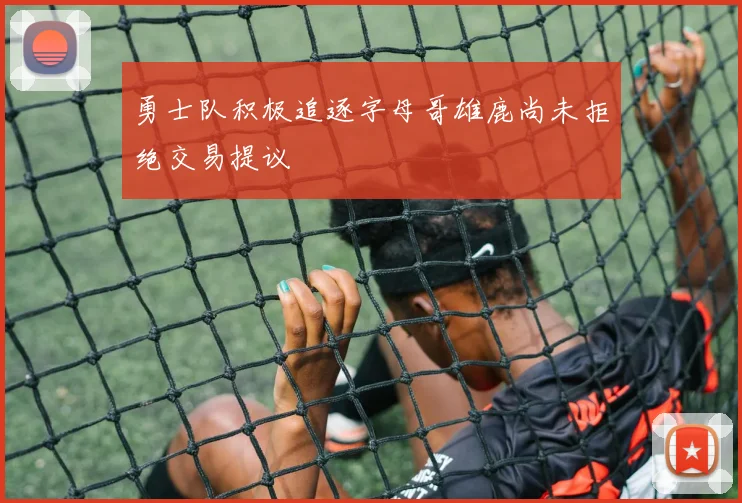 勇士队积极追逐字母哥雄鹿尚未拒绝交易提议
