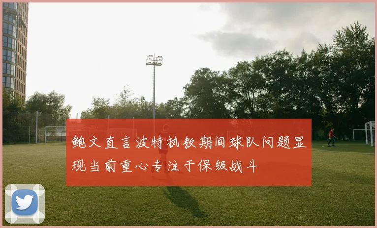 鲍文直言波特执教期间球队问题显现当前重心专注于保级战斗