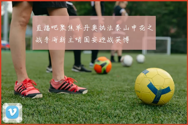 直播吧聚焦单丹奥执法泰山申花之战李海新主哨国安迎战英博