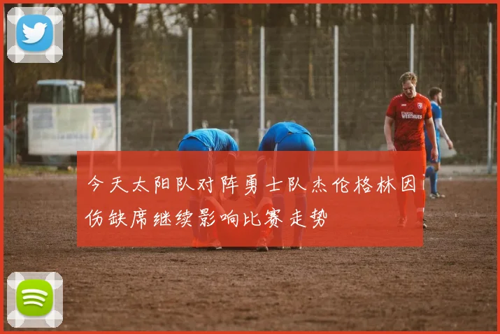 今天太阳队对阵勇士队杰伦格林因伤缺席继续影响比赛走势