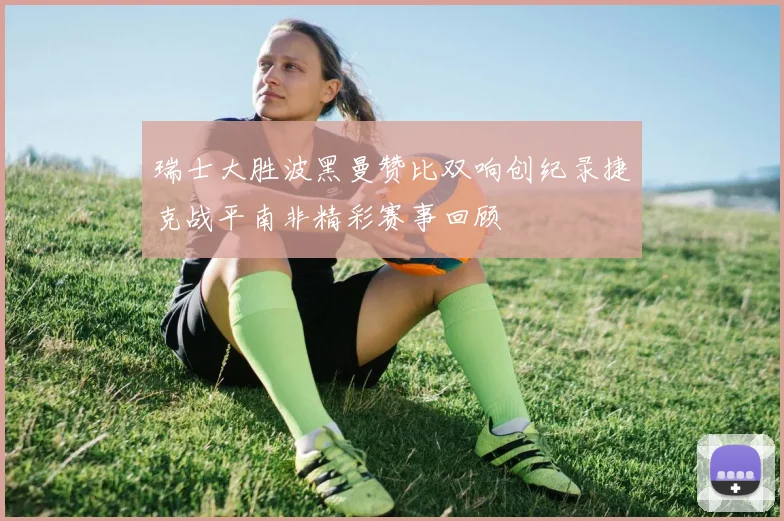 瑞士大胜波黑曼赞比双响创纪录捷克战平南非精彩赛事回顾