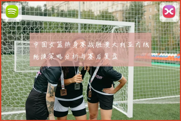 中国女篮热身赛战胜澳大利亚内线轮换策略分析与赛后复盘