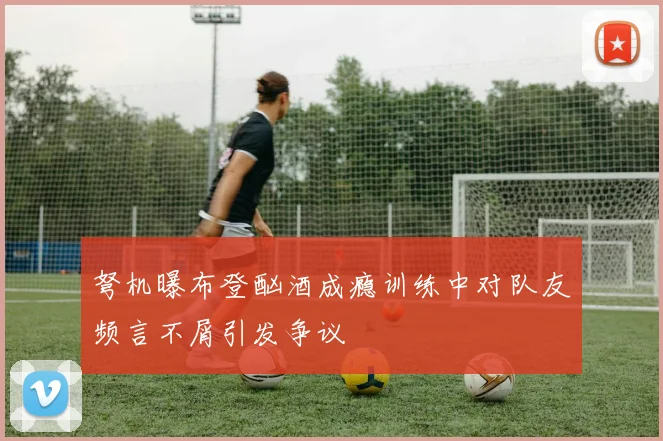 弩机曝布登酗酒成瘾训练中对队友频言不屑引发争议