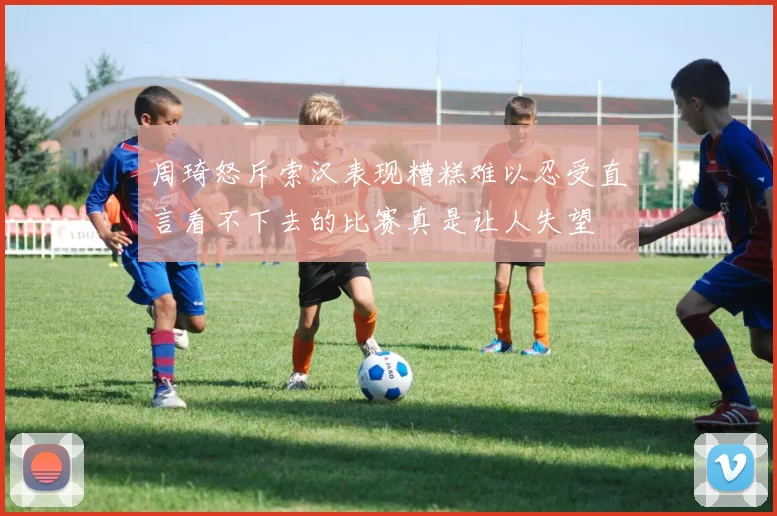 周琦怒斥索汉表现糟糕难以忍受直言看不下去的比赛真是让人失望