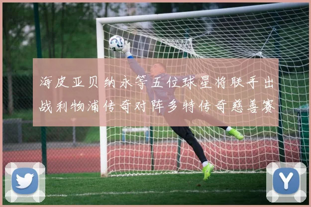海皮亚贝纳永等五位球星将联手出战利物浦传奇对阵多特传奇慈善赛