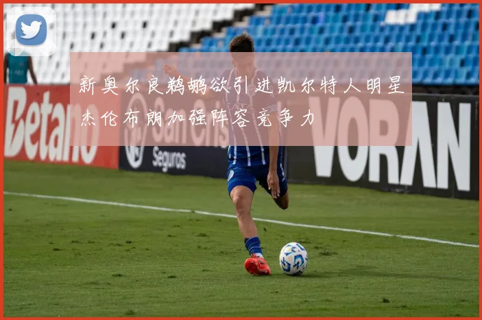 新奥尔良鹈鹕欲引进凯尔特人明星杰伦布朗加强阵容竞争力
