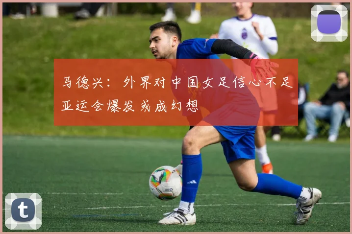 马德兴：外界对中国女足信心不足亚运会爆发或成幻想
