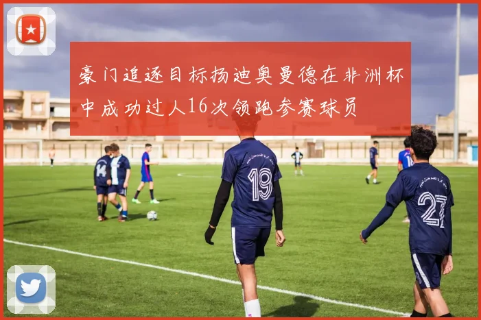 豪门追逐目标扬迪奥曼德在非洲杯中成功过人16次领跑参赛球员