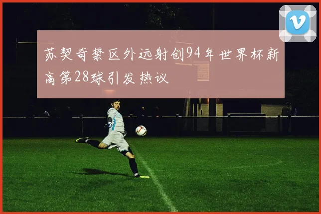 苏契奇禁区外远射创94年世界杯新高第28球引发热议
