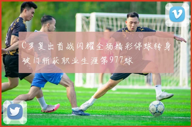 C罗复出首战闪耀全场精彩停球转身破门斩获职业生涯第977球