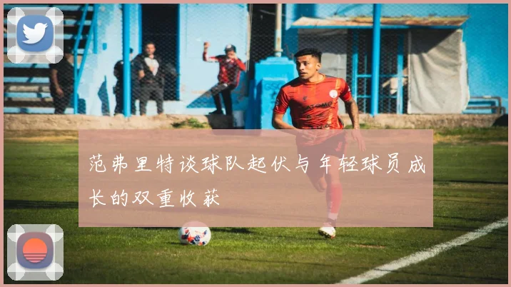 范弗里特谈球队起伏与年轻球员成长的双重收获