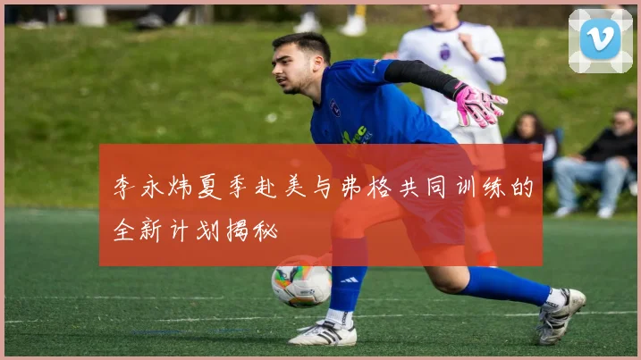 李永炜夏季赴美与弗格共同训练的全新计划揭秘
