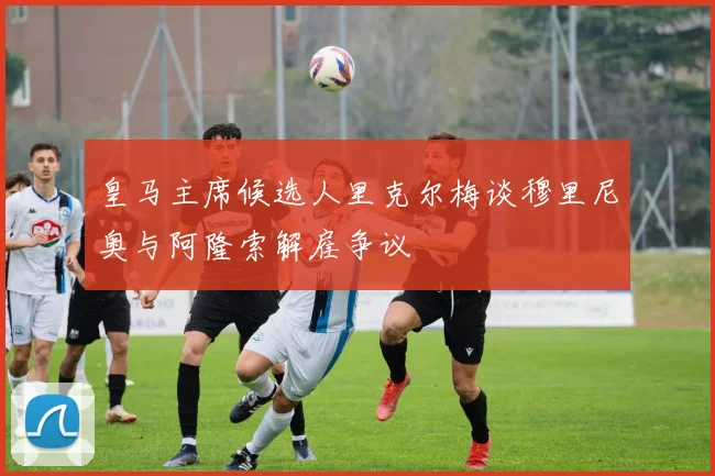 皇马主席候选人里克尔梅谈穆里尼奥与阿隆索解雇争议
