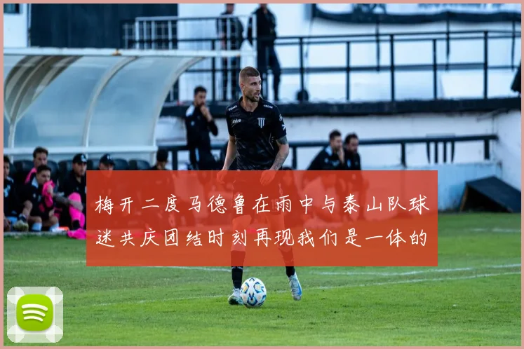 梅开二度马德鲁在雨中与泰山队球迷共庆团结时刻再现我们是一体的精神