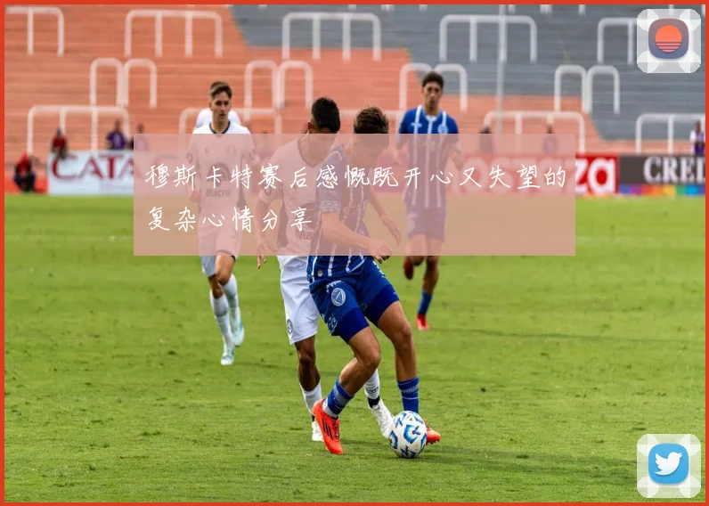 穆斯卡特赛后感慨既开心又失望的复杂心情分享