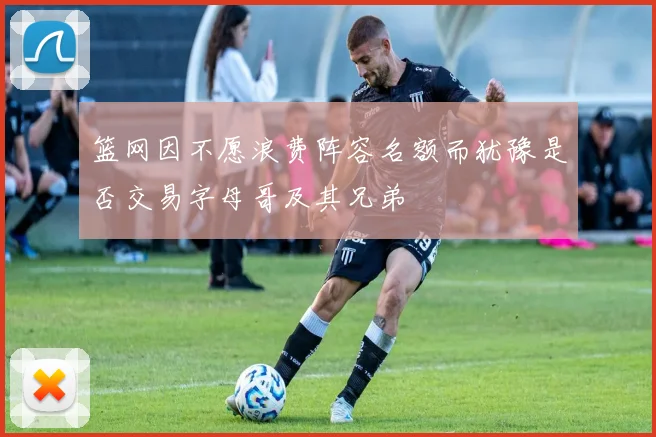 篮网因不愿浪费阵容名额而犹豫是否交易字母哥及其兄弟