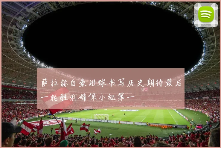 萨拉赫自豪进球书写历史期待最后一轮胜利确保小组第一